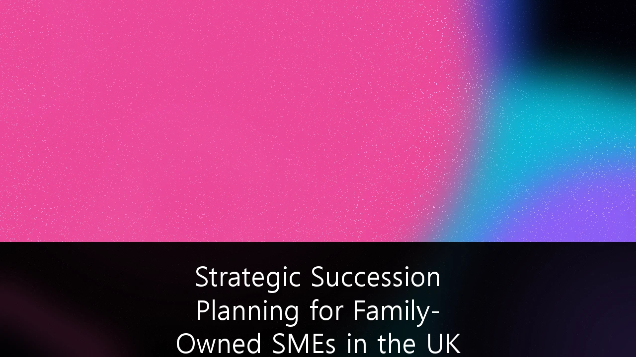 Strategic Succession Planning for Family-Owned SMEs in the UK Market: A Comprehensive Blueprint for Continuity