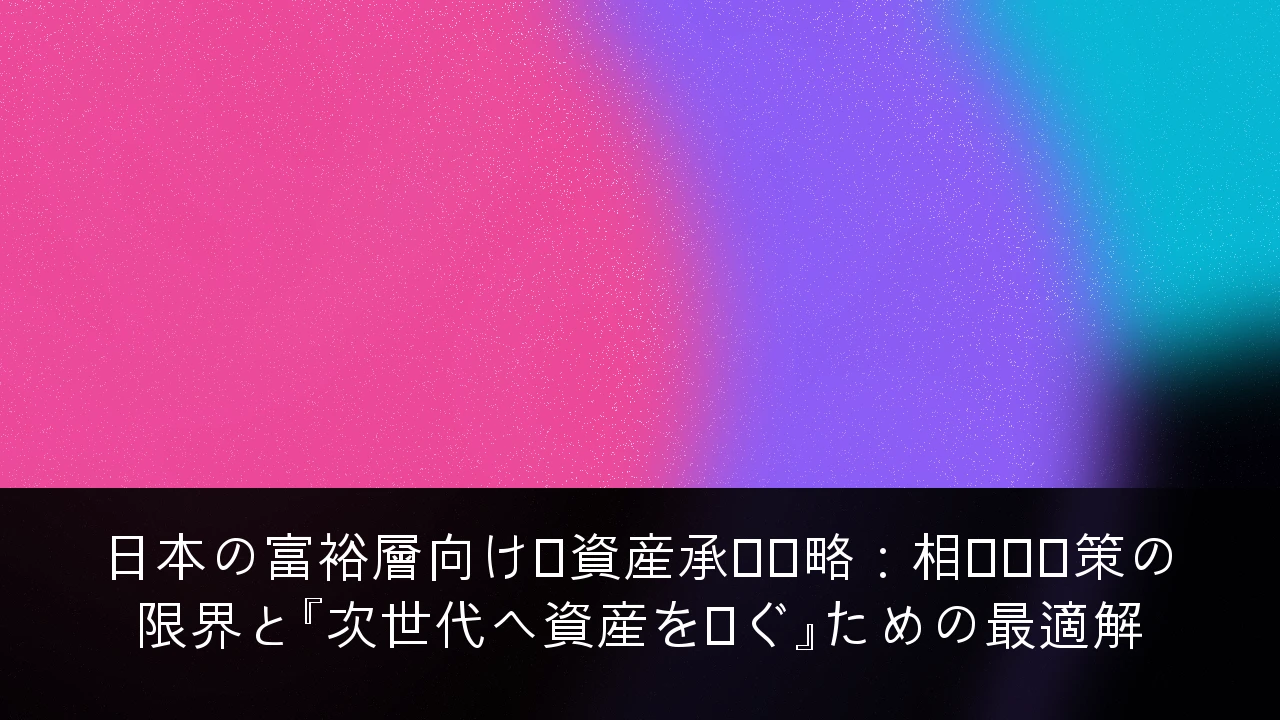 日本の富裕層向け・資産承継戦略：相続税対策の限界と『次世代へ資産を繋ぐ』ための最適解