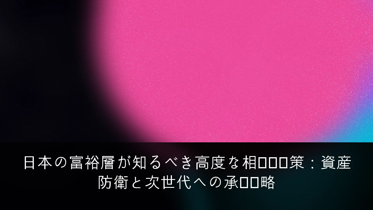 日本の富裕層が知るべき高度な相続税対策：資産防衛と次世代への承継戦略