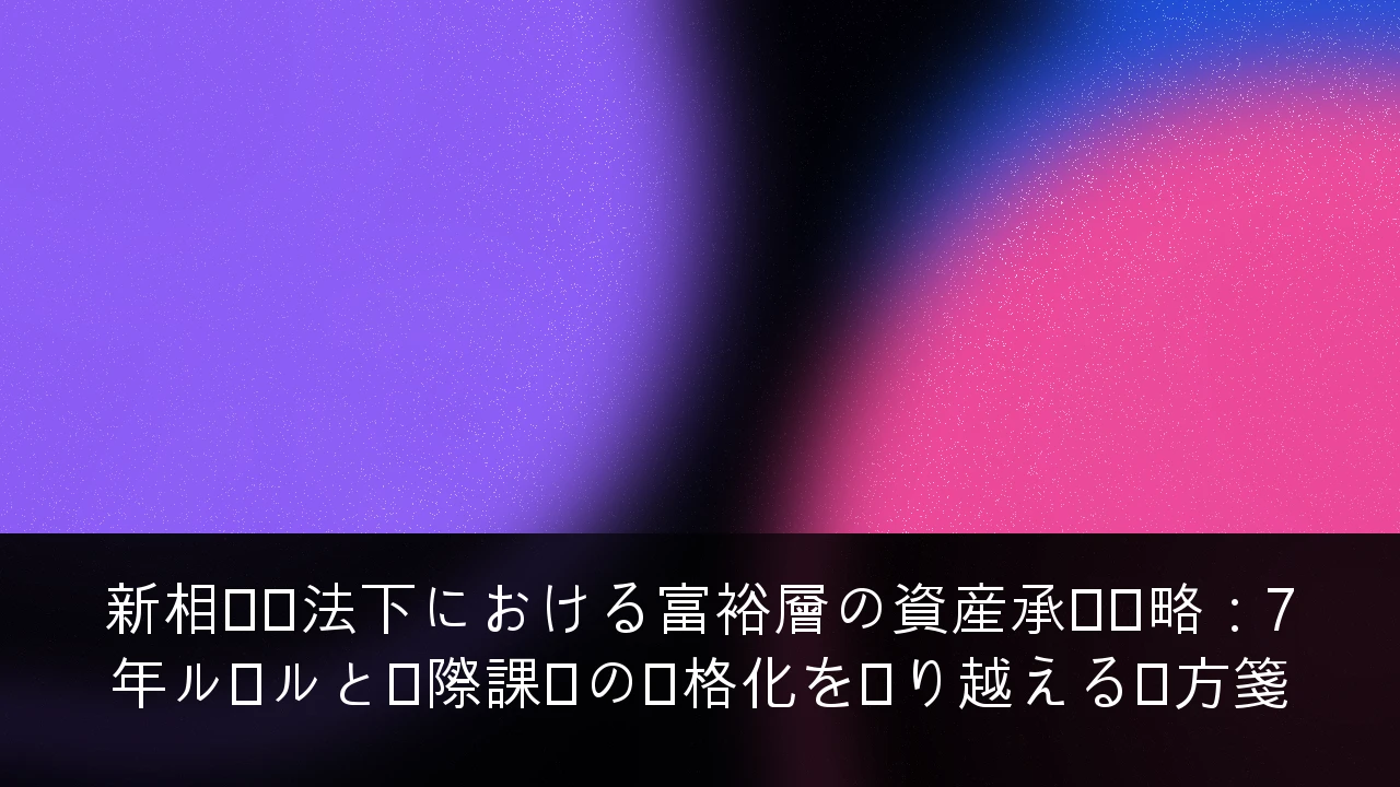 新相続税法下における富裕層の資産承継戦略：7年ルールと国際課税の厳格化を乗り越える処方箋