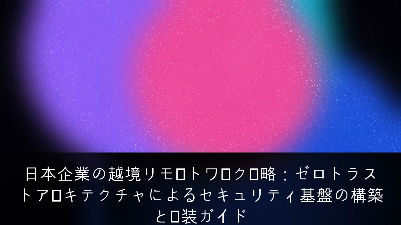 日本企業の越境リモートワーク戦略：ゼロトラストアーキテクチャによるセキュリティ基盤の構築と実装ガイド