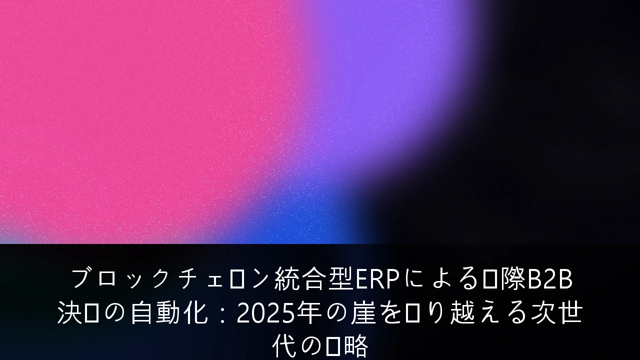 ブロックチェーン統合型ERPによる国際B2B決済の自動化：2025年の崖を乗り越える次世代の戦略