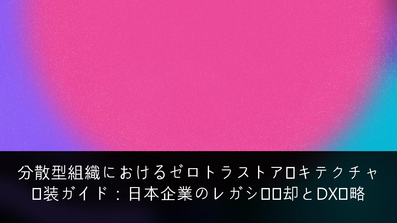分散型組織におけるゼロトラストアーキテクチャ実装ガイド：日本企業のレガシー脱却とDX戦略