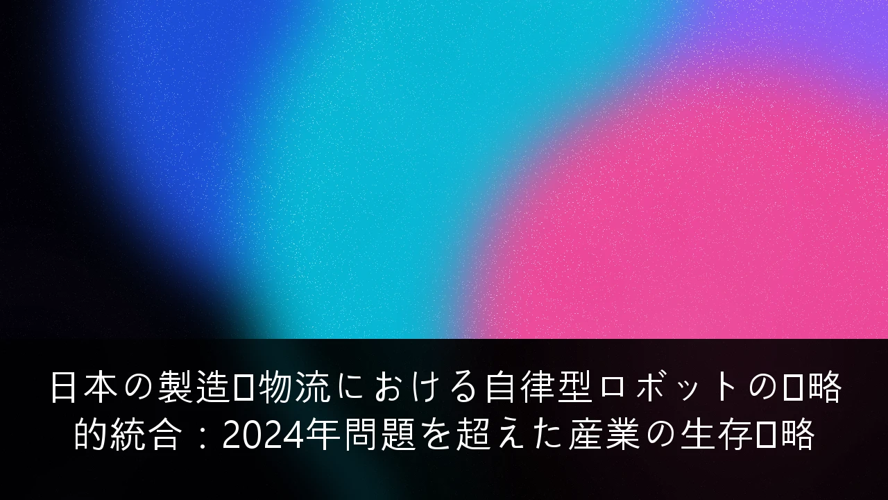 日本の製造・物流における自律型ロボットの戦略的統合：2024年問題を超えた産業の生存戦略