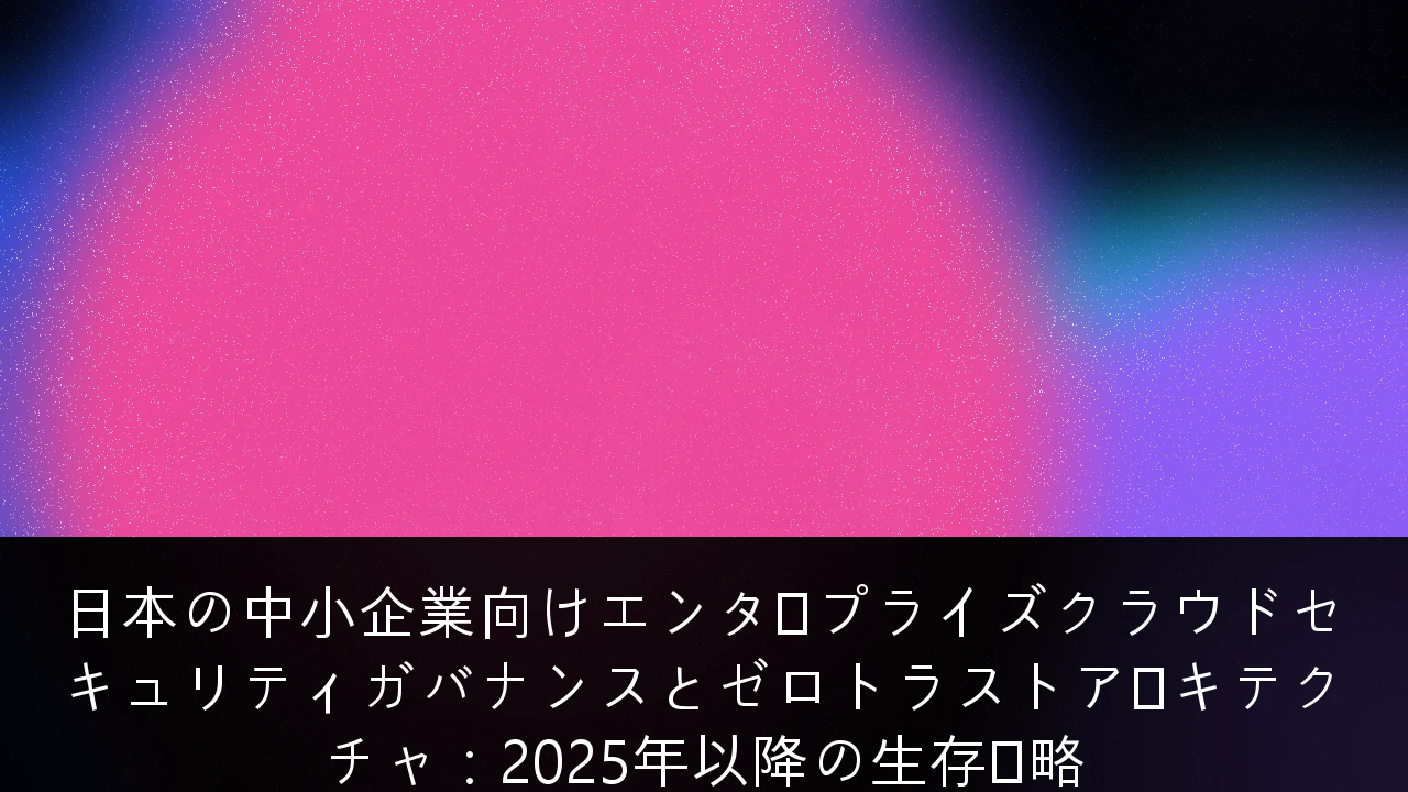 日本の中小企業向けエンタープライズクラウドセキュリティガバナンスとゼロトラストアーキテクチャ：2025年以降の生存戦略
