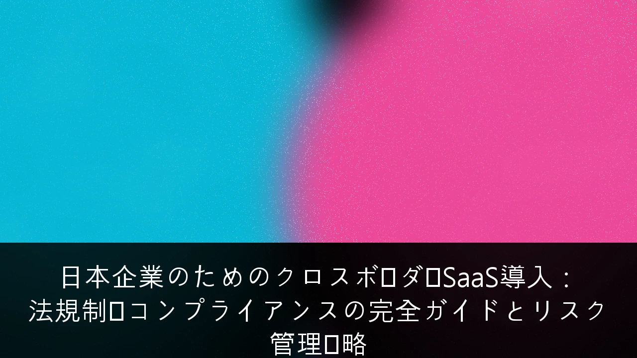 日本企業のためのクロスボーダーSaaS導入：法規制・コンプライアンスの完全ガイドとリスク管理戦略