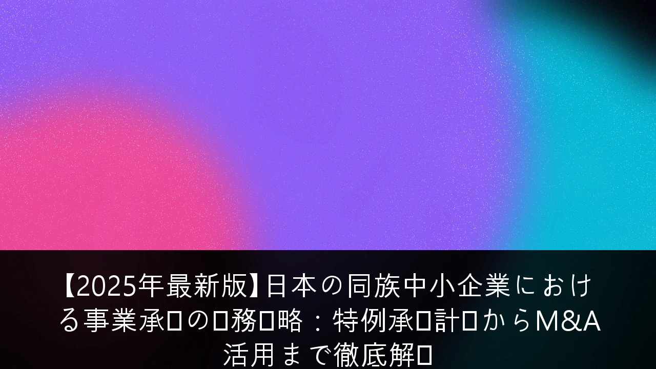 【2025年最新版】日本の同族中小企業における事業承継の税務戦略：特例承継計画からM&A活用まで徹底解説