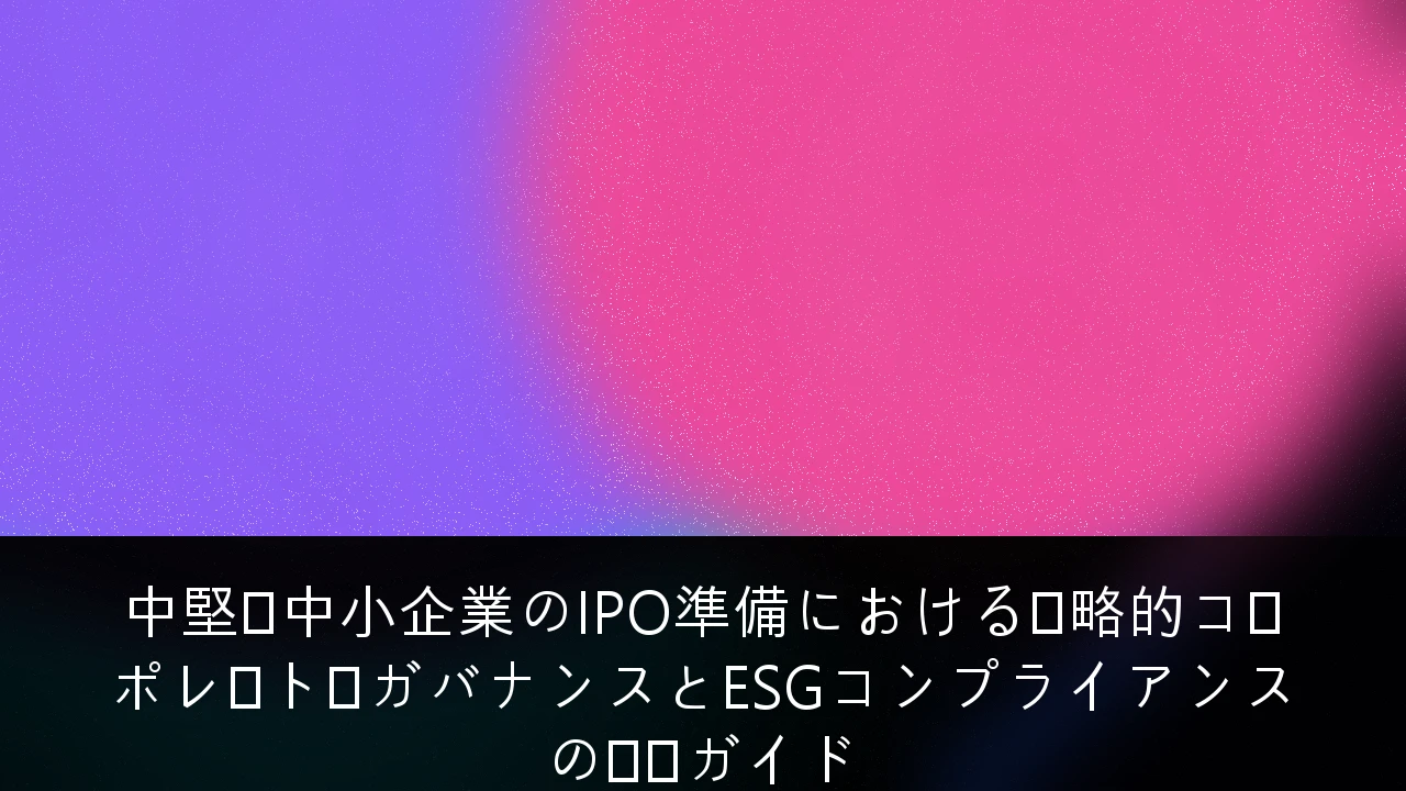 中堅・中小企業のIPO準備における戦略的コーポレート・ガバナンスとESGコンプライアンスの実践ガイド