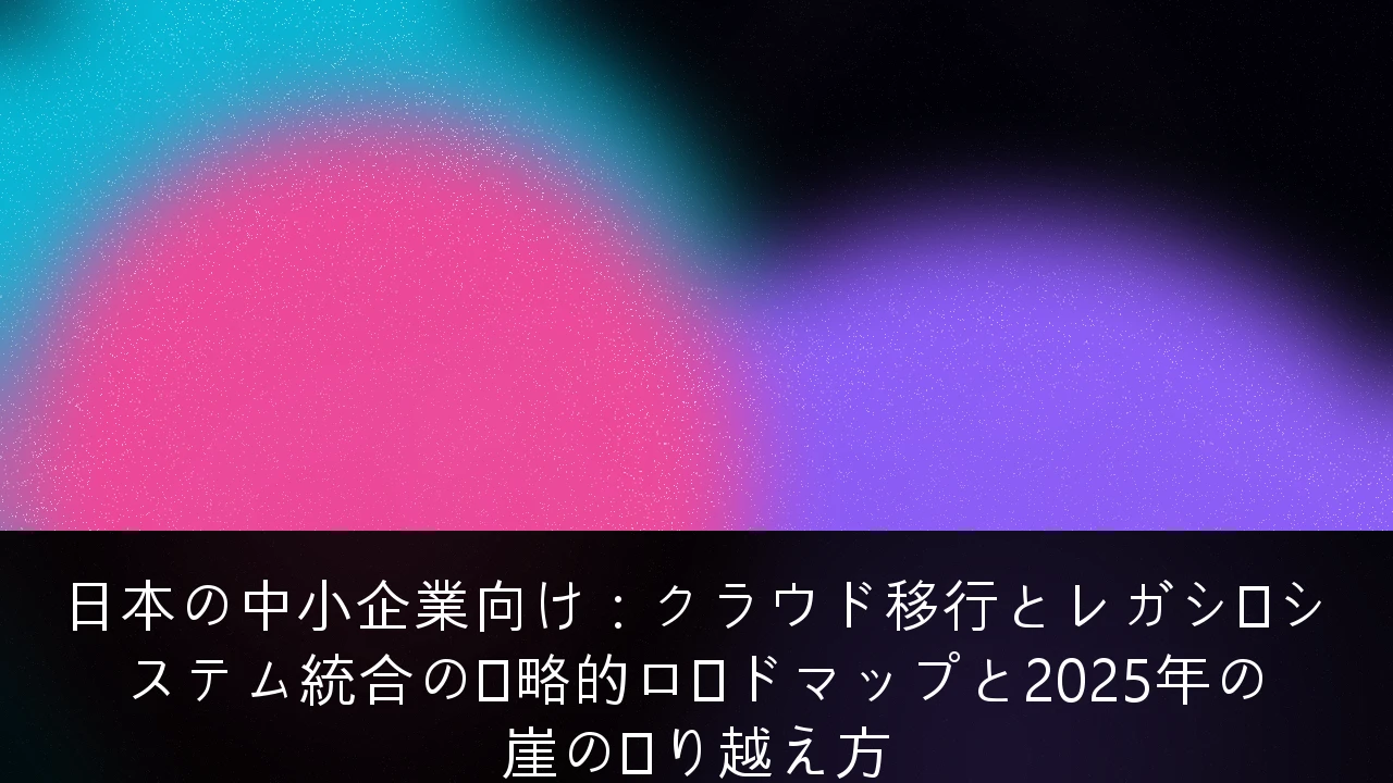 日本の中小企業向け：クラウド移行とレガシーシステム統合の戦略的ロードマップと2025年の崖の乗り越え方
