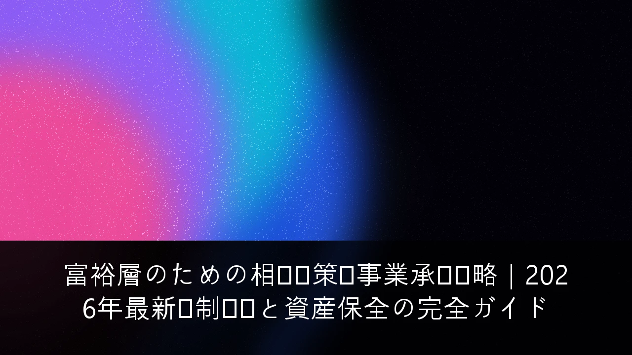 富裕層のための相続対策・事業承継戦略｜2026年最新税制対応と資産保全の完全ガイド