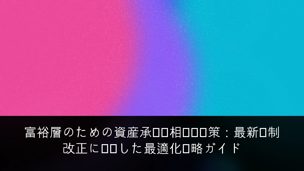 富裕層のための資産承継・相続税対策：最新税制改正に対応した最適化戦略ガイド