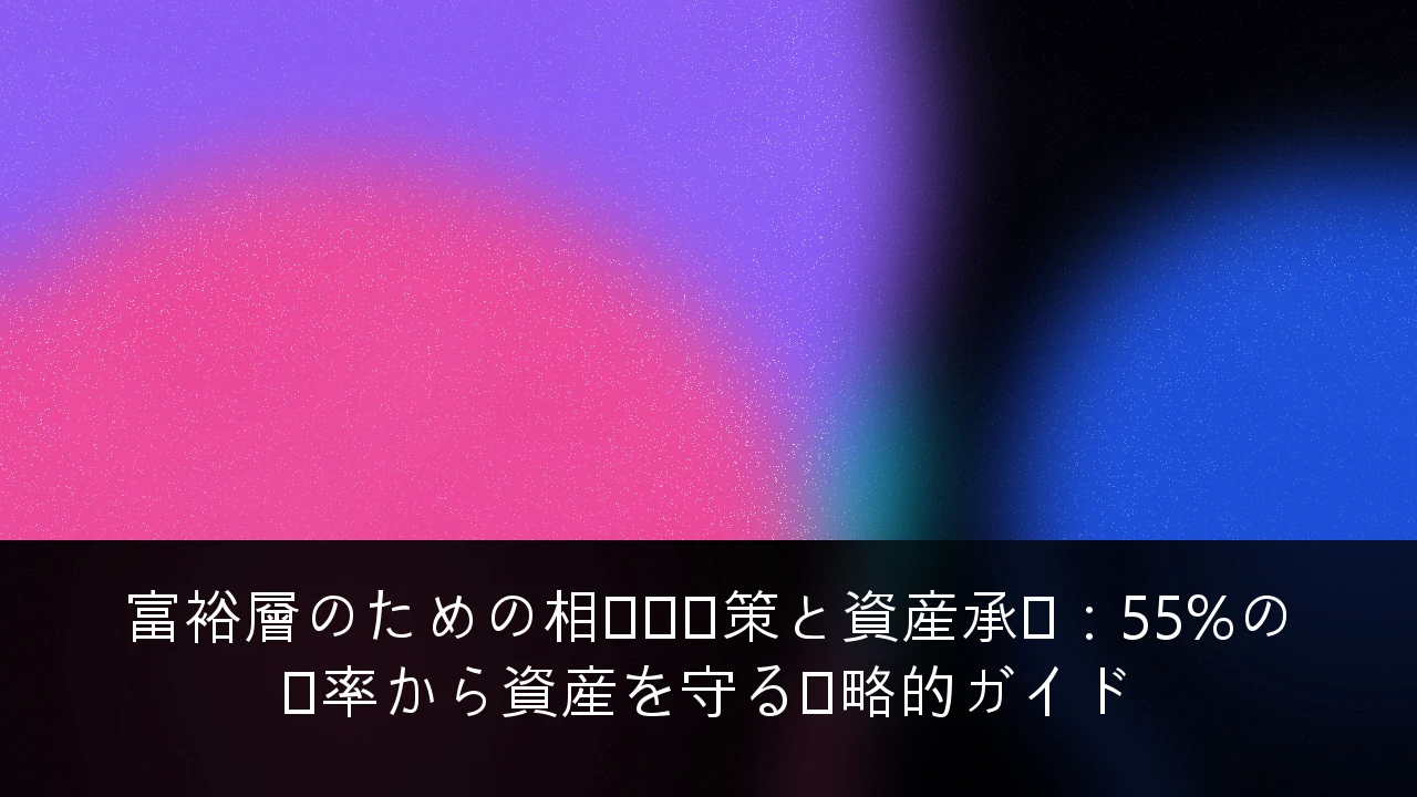 富裕層のための相続税対策と資産承継：55%の税率から資産を守る戦略的ガイド