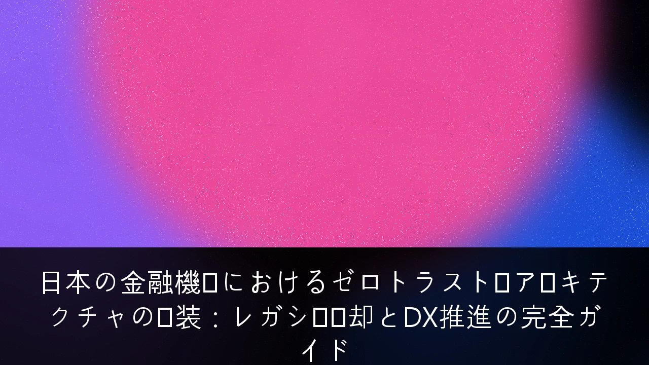 日本の金融機関におけるゼロトラスト・アーキテクチャの実装：レガシー脱却とDX推進の完全ガイド
