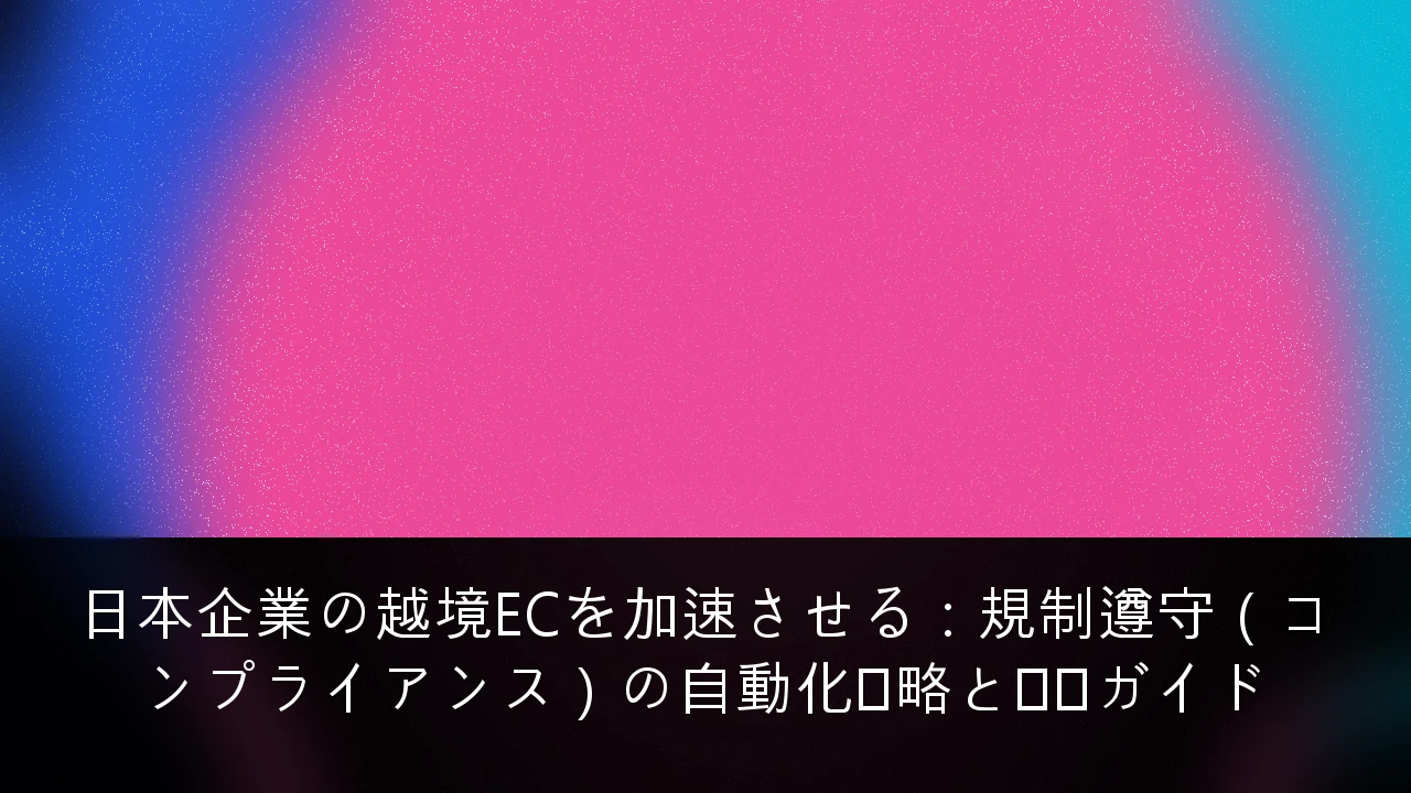 日本企業の越境ECを加速させる：規制遵守（コンプライアンス）の自動化戦略と実践ガイド