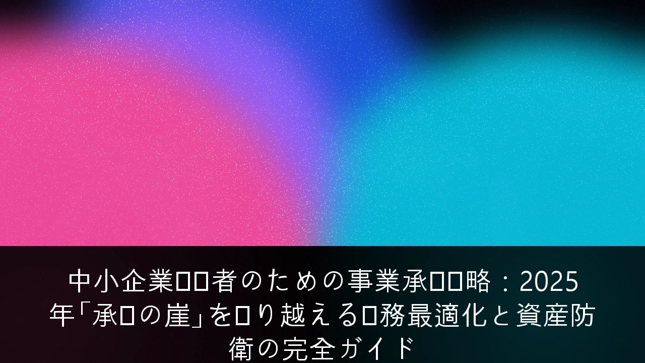 中小企業経営者のための事業承継戦略：2025年「承継の崖」を乗り越える税務最適化と資産防衛の完全ガイド