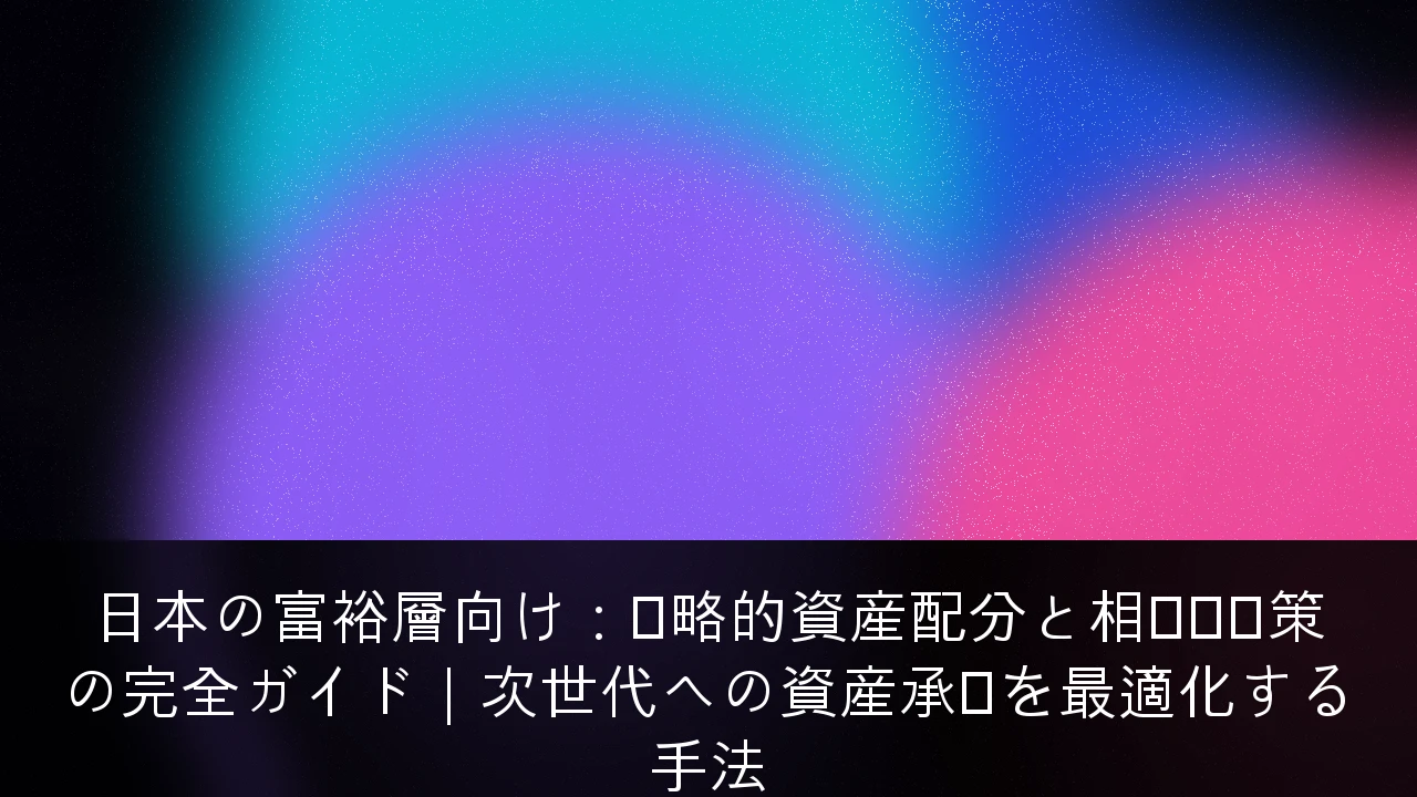 日本の富裕層向け：戦略的資産配分と相続税対策の完全ガイド｜次世代への資産承継を最適化する手法