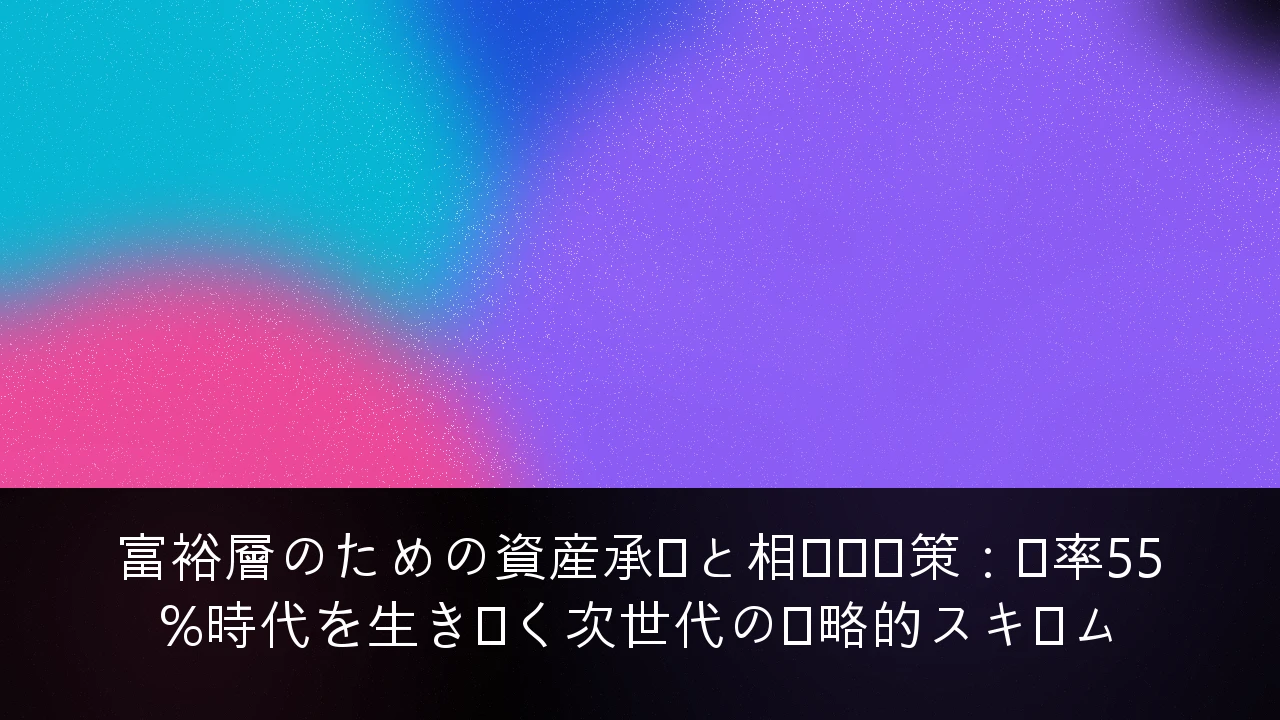 富裕層のための資産承継と相続税対策：税率55%時代を生き抜く次世代の戦略的スキーム