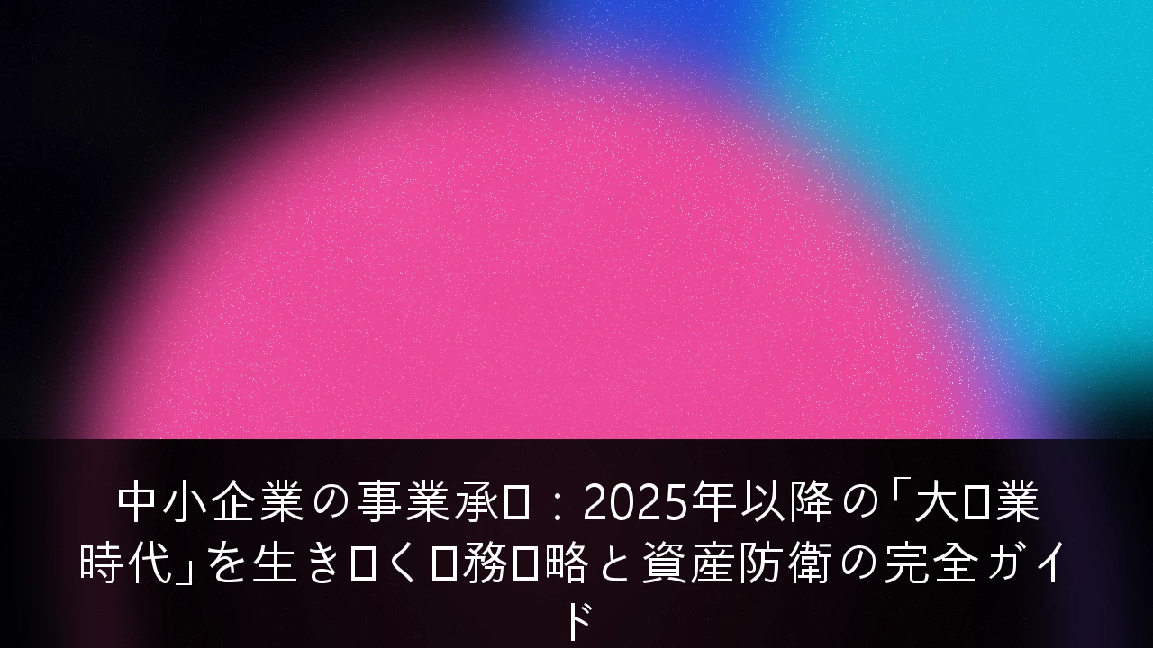 中小企業の事業承継：2025年以降の「大廃業時代」を生き抜く税務戦略と資産防衛の完全ガイド