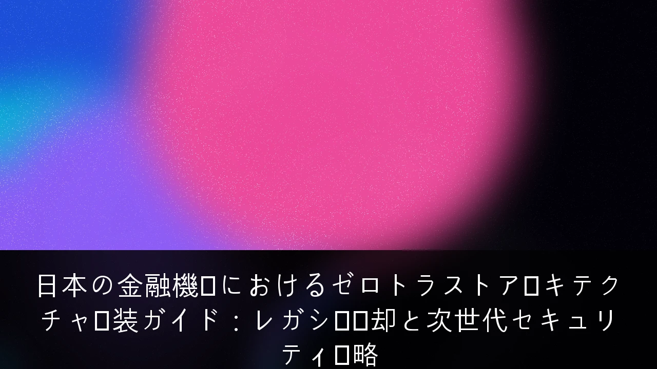 日本の金融機関におけるゼロトラストアーキテクチャ実装ガイド：レガシー脱却と次世代セキュリティ戦略