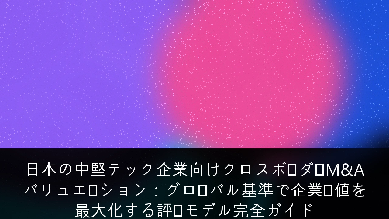 日本の中堅テック企業向けクロスボーダーM&Aバリュエーション：グローバル基準で企業価値を最大化する評価モデル完全ガイド