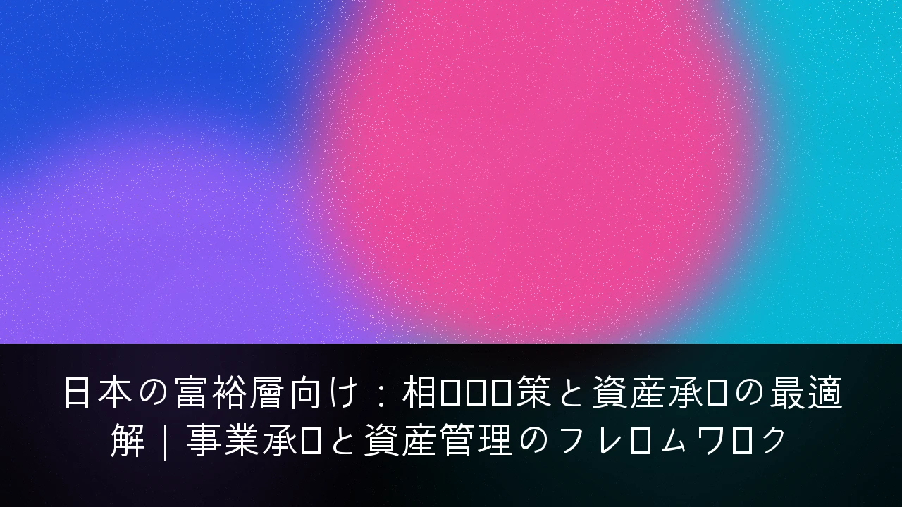 日本の富裕層向け：相続税対策と資産承継の最適解｜事業承継と資産管理のフレームワーク