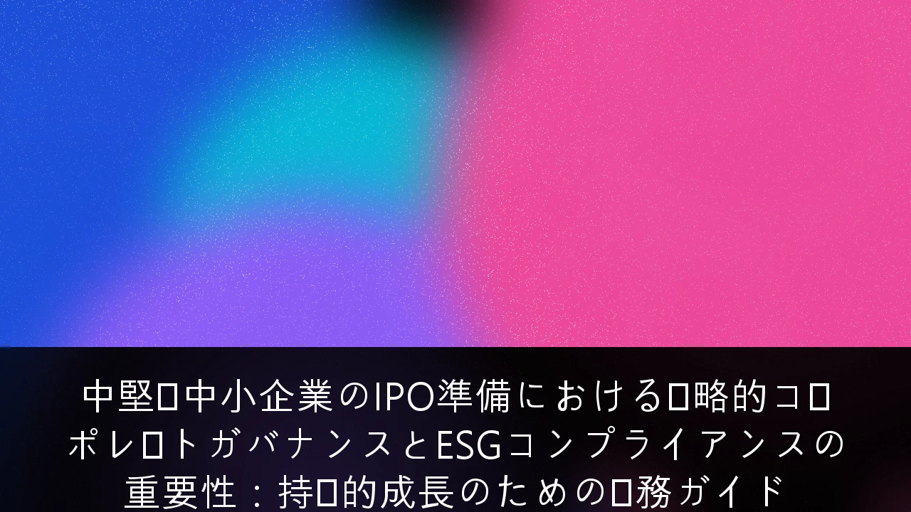中堅・中小企業のIPO準備における戦略的コーポレートガバナンスとESGコンプライアンスの重要性：持続的成長のための実務ガイド