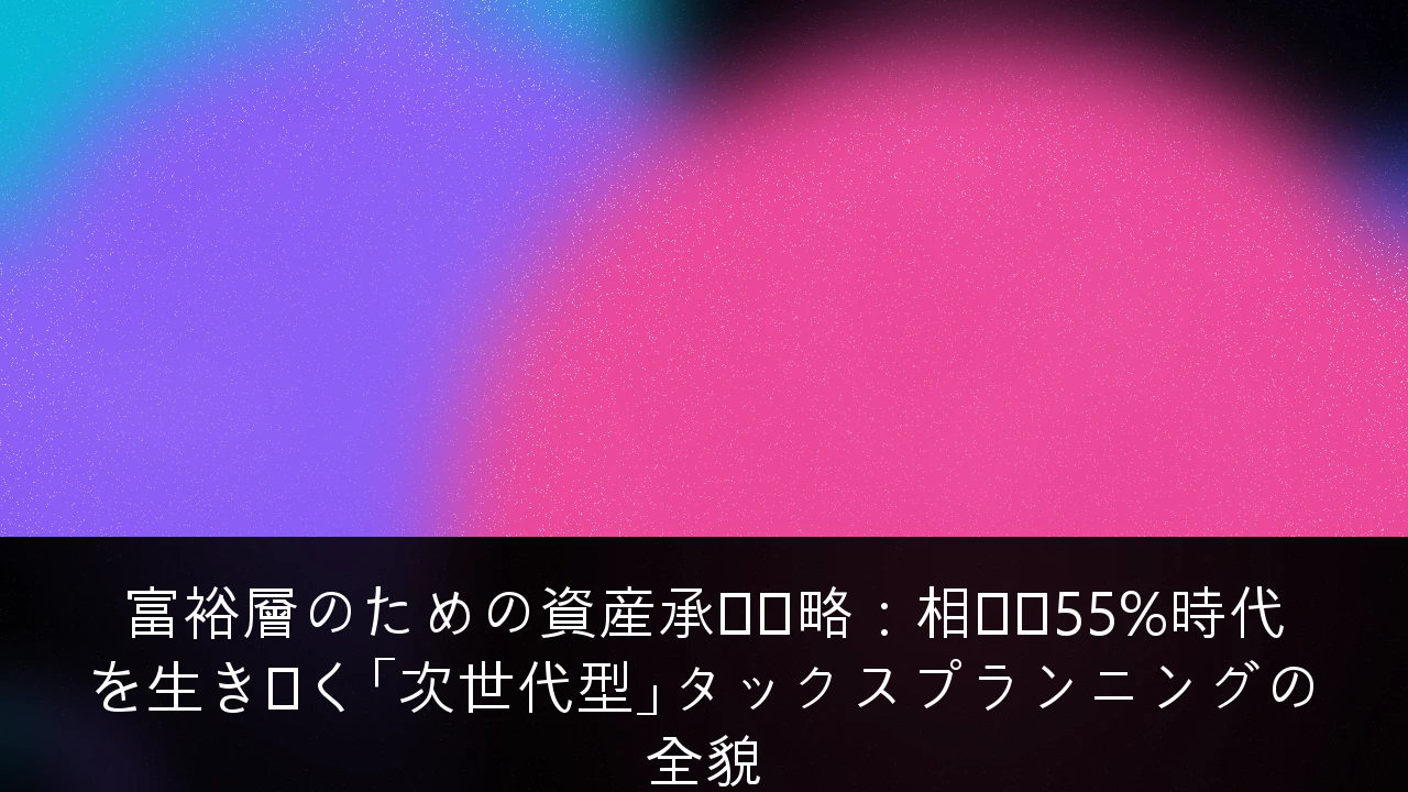 富裕層のための資産承継戦略：相続税55%時代を生き抜く「次世代型」タックスプランニングの全貌