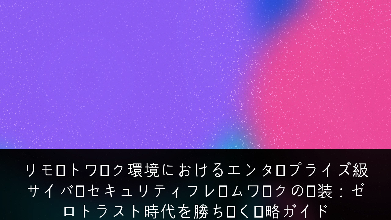 リモートワーク環境におけるエンタープライズ級サイバーセキュリティフレームワークの実装：ゼロトラスト時代を勝ち抜く戦略ガイド
