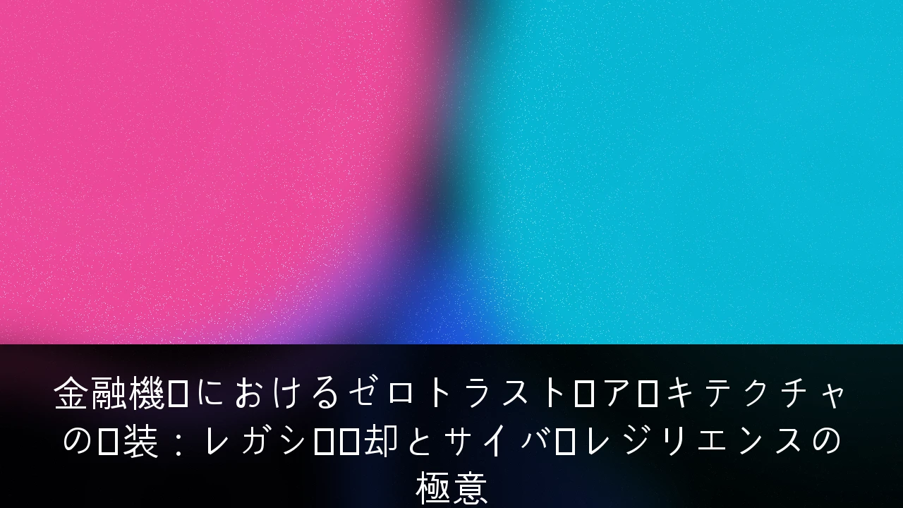 金融機関におけるゼロトラスト・アーキテクチャの実装：レガシー脱却とサイバーレジリエンスの極意