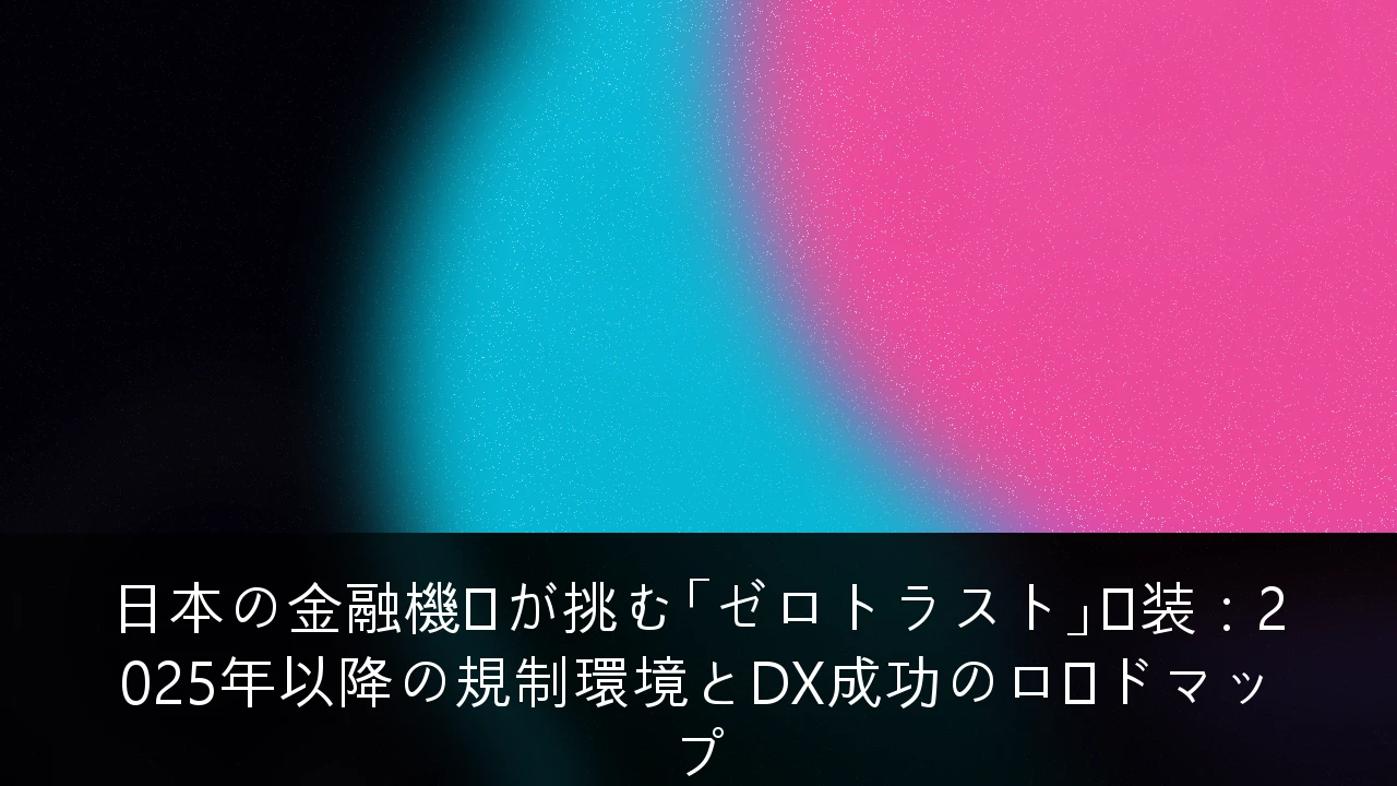 日本の金融機関が挑む「ゼロトラスト」実装：2025年以降の規制環境とDX成功のロードマップ
