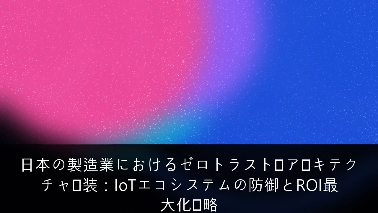 日本の製造業におけるゼロトラスト・アーキテクチャ実装：IoTエコシステムの防御とROI最大化戦略