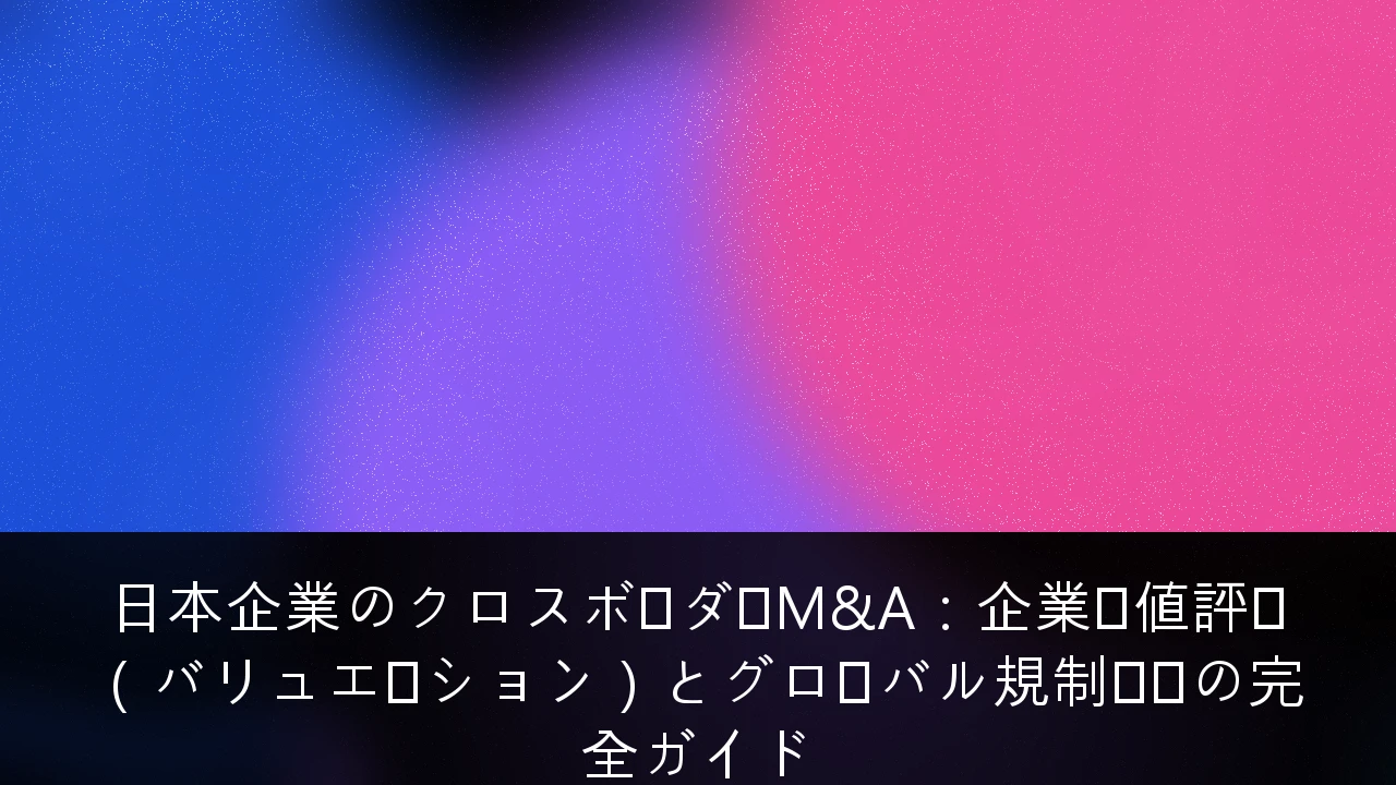 日本企業のクロスボーダーM&A：企業価値評価（バリュエーション）とグローバル規制対応の完全ガイド