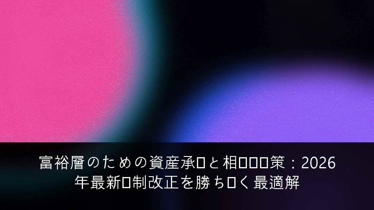 富裕層のための資産承継と相続税対策：2026年最新税制改正を勝ち抜く最適解