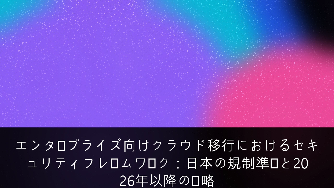 エンタープライズ向けクラウド移行におけるセキュリティフレームワーク：日本の規制準拠と2026年以降の戦略