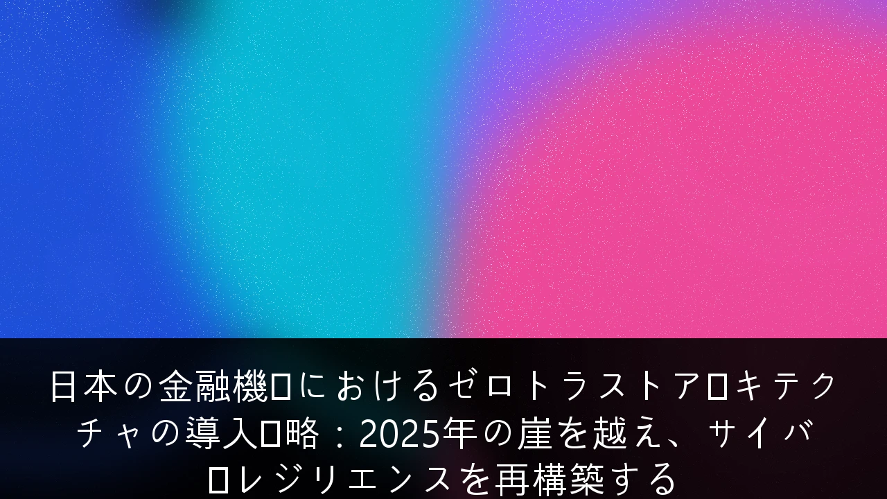日本の金融機関におけるゼロトラストアーキテクチャの導入戦略：2025年の崖を越え、サイバーレジリエンスを再構築する