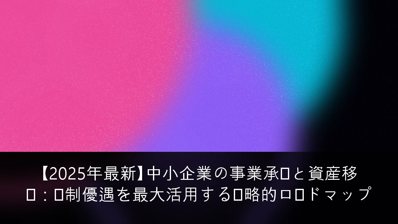 【2025年最新】中小企業の事業承継と資産移転：税制優遇を最大活用する戦略的ロードマップ