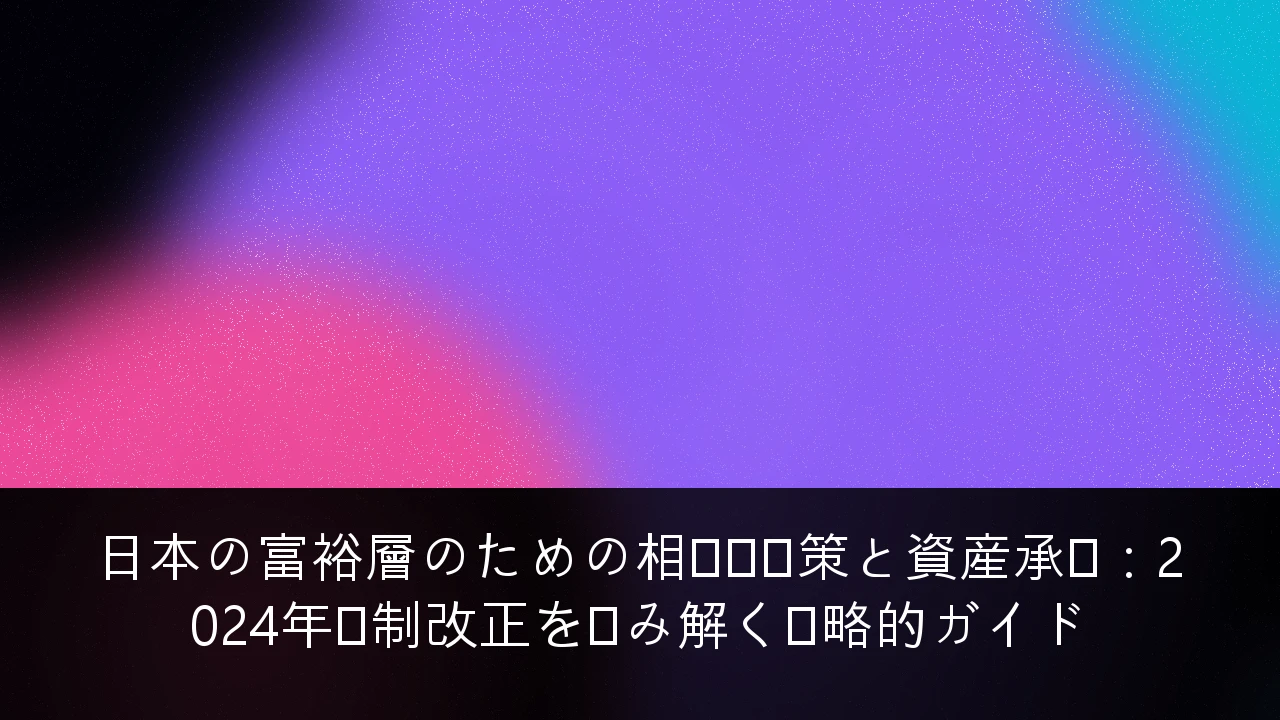 日本の富裕層のための相続税対策と資産承継：2024年税制改正を読み解く戦略的ガイド