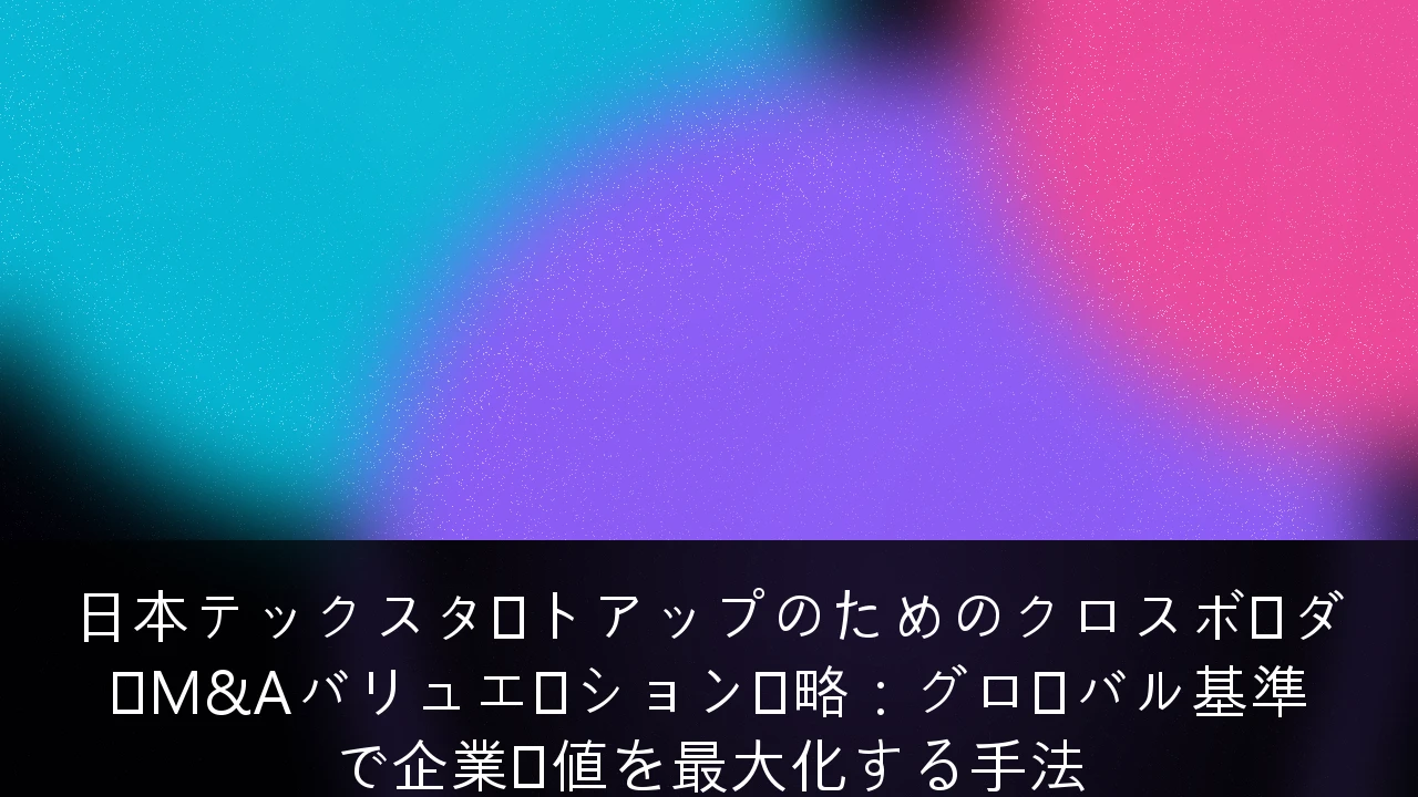 日本テックスタートアップのためのクロスボーダーM&Aバリュエーション戦略：グローバル基準で企業価値を最大化する手法