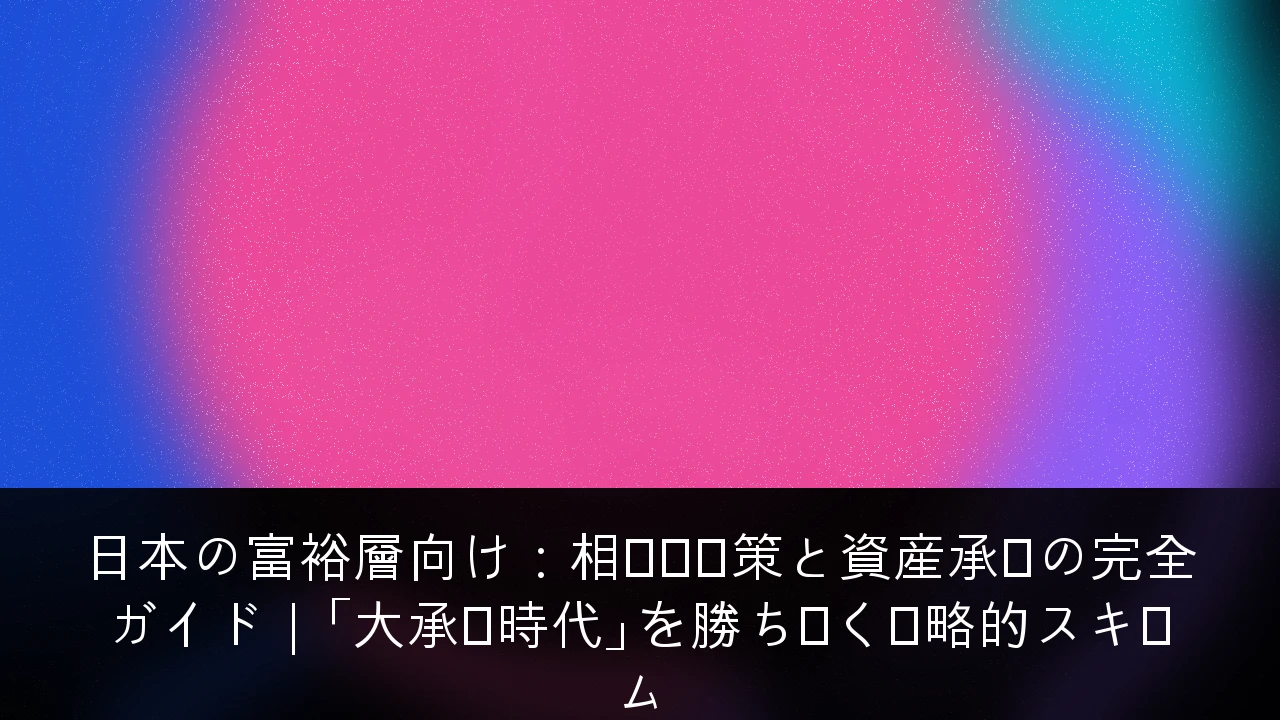日本の富裕層向け：相続税対策と資産承継の完全ガイド｜「大承継時代」を勝ち抜く戦略的スキーム