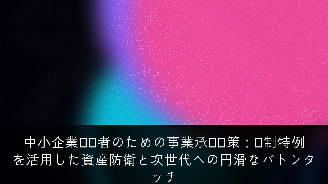 中小企業経営者のための事業承継対策：税制特例を活用した資産防衛と次世代への円滑なバトンタッチ