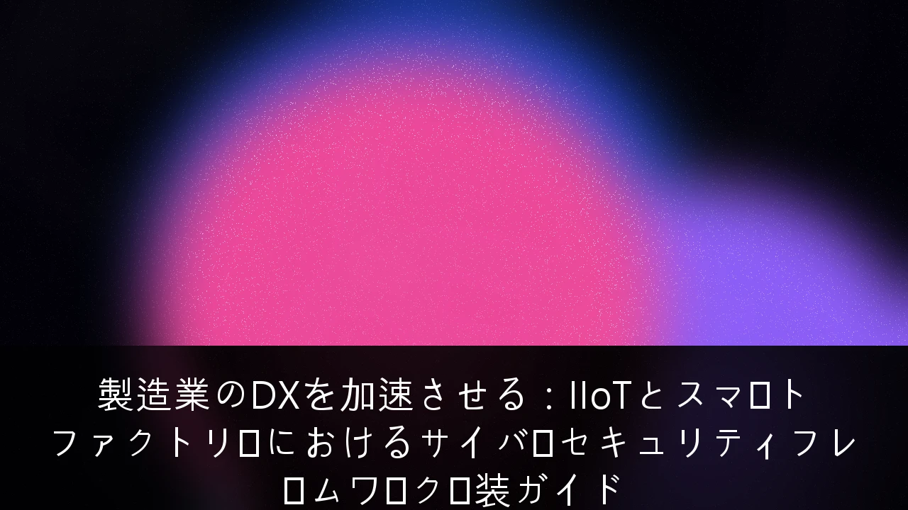 製造業のDXを加速させる：IIoTとスマートファクトリーにおけるサイバーセキュリティフレームワーク実装ガイド