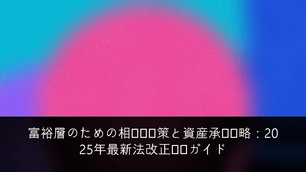 富裕層のための相続税対策と資産承継戦略：2025年最新法改正対応ガイド