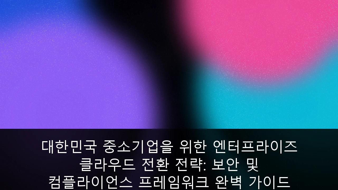 대한민국 중소기업을 위한 엔터프라이즈 클라우드 전환 전략: 보안 및 컴플라이언스 프레임워크 완벽 가이드