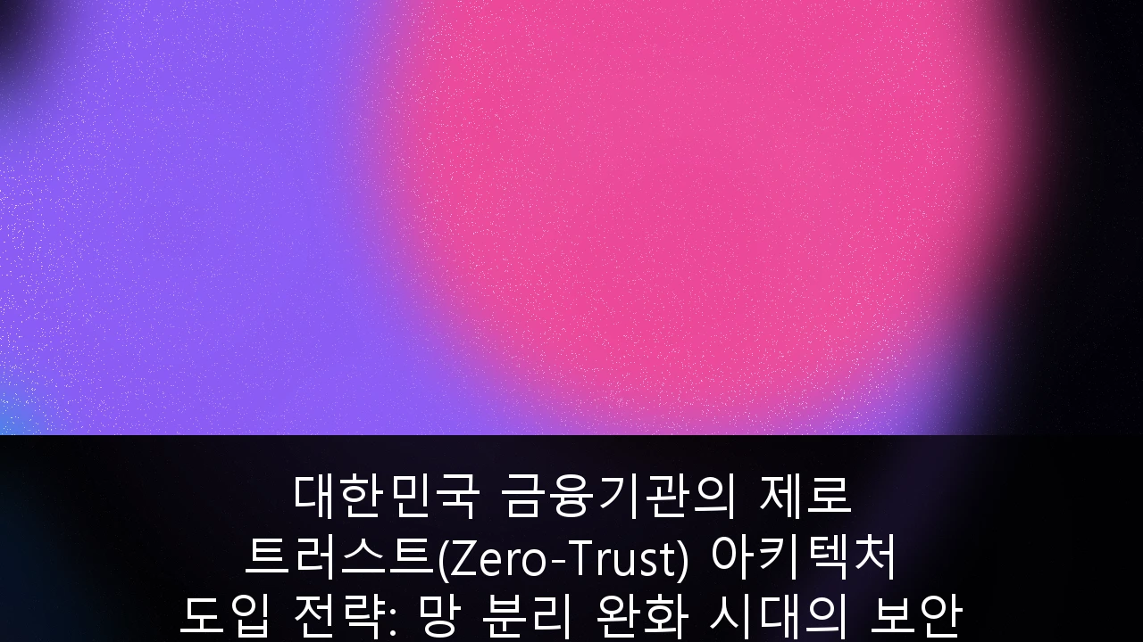 대한민국 금융기관의 제로 트러스트(Zero-Trust) 아키텍처 도입 전략: 망 분리 완화 시대의 보안 표준