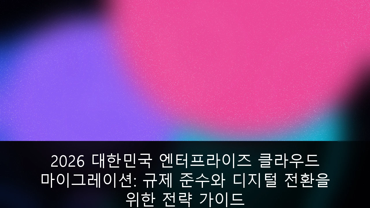 2026 대한민국 엔터프라이즈 클라우드 마이그레이션: 규제 준수와 디지털 전환을 위한 전략 가이드