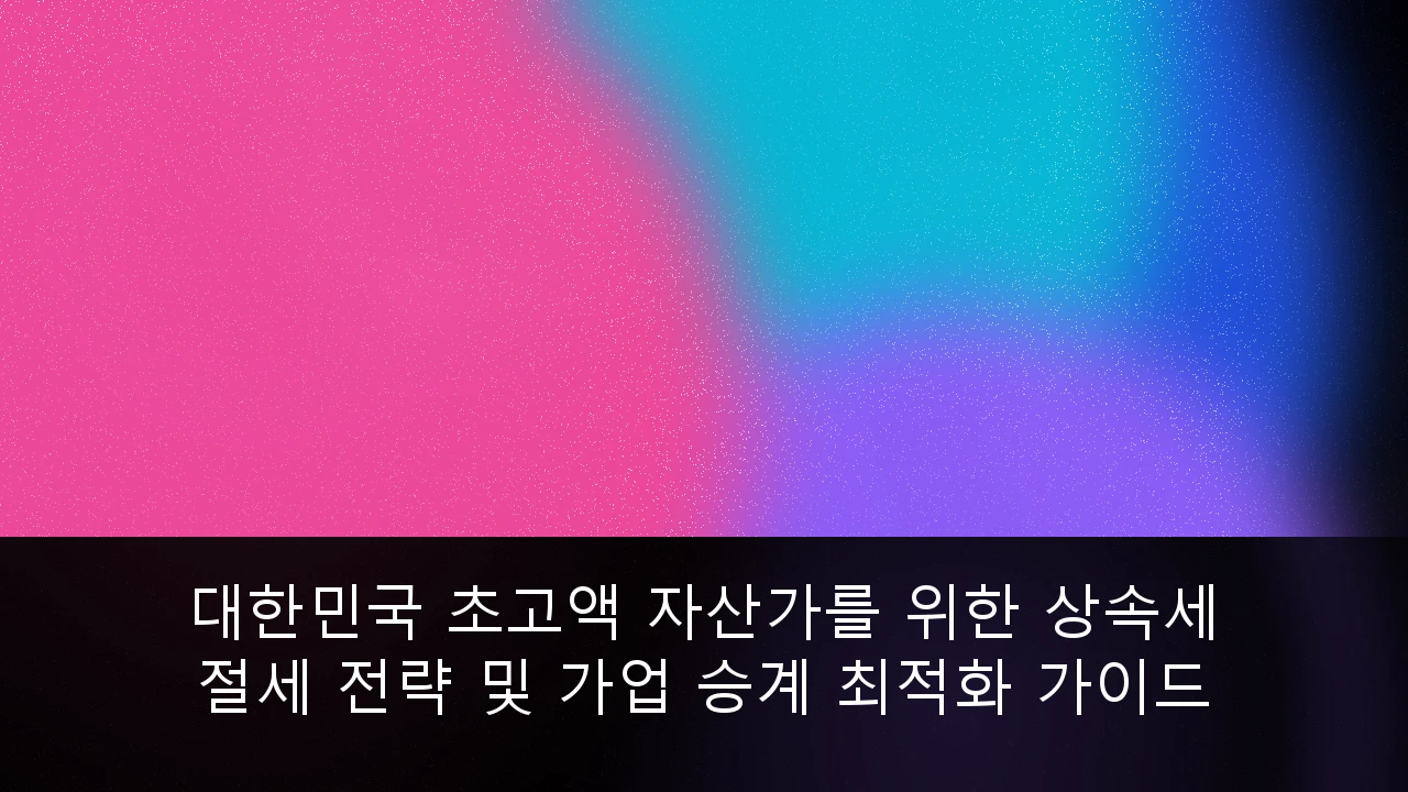 대한민국 초고액 자산가를 위한 상속세 절세 전략 및 가업 승계 최적화 가이드