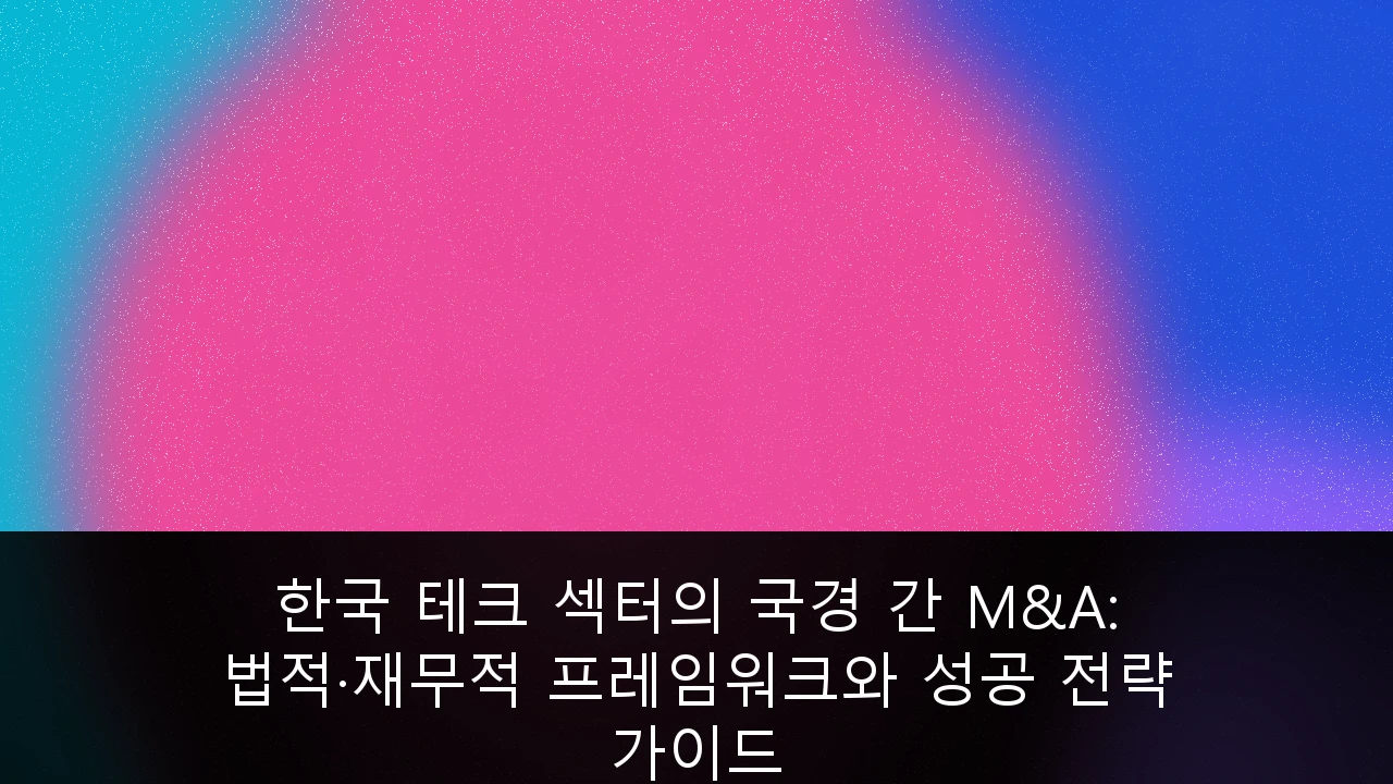 한국 테크 섹터의 국경 간 M&A: 법적·재무적 프레임워크와 성공 전략 가이드