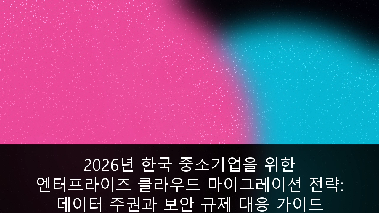 2026년 한국 중소기업을 위한 엔터프라이즈 클라우드 마이그레이션 전략: 데이터 주권과 보안 규제 대응 가이드