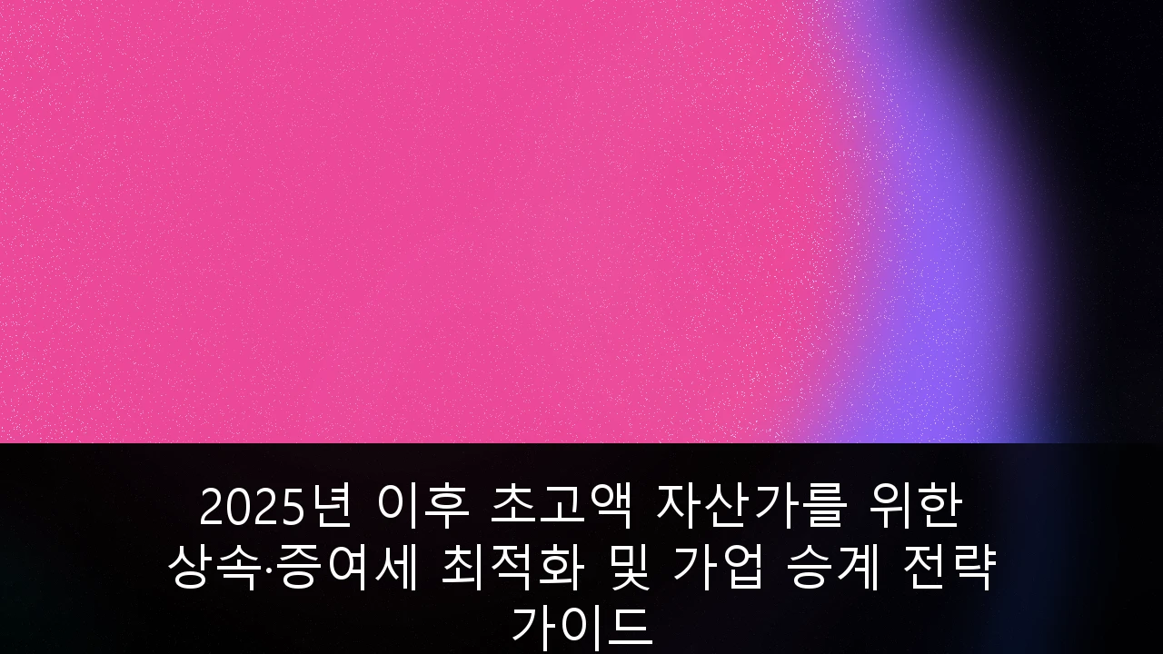 2025년 이후 초고액 자산가를 위한 상속·증여세 최적화 및 가업 승계 전략 가이드