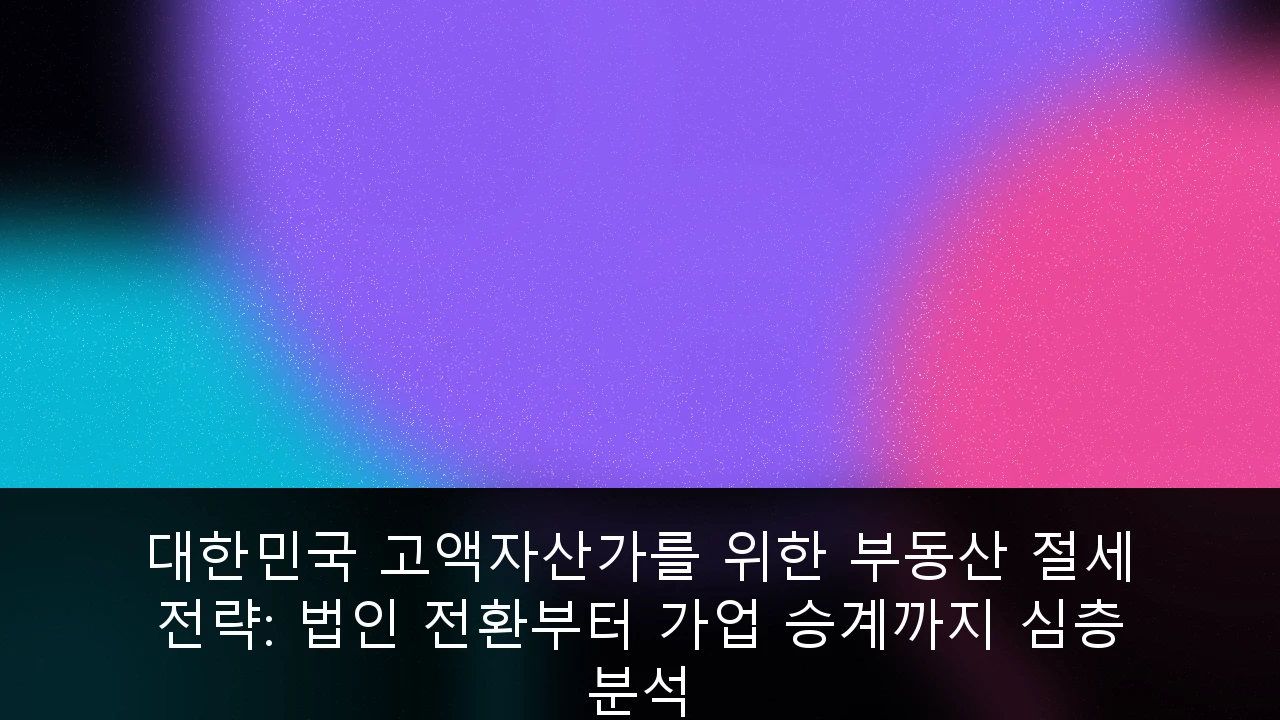대한민국 고액자산가를 위한 부동산 절세 전략: 법인 전환부터 가업 승계까지 심층 분석